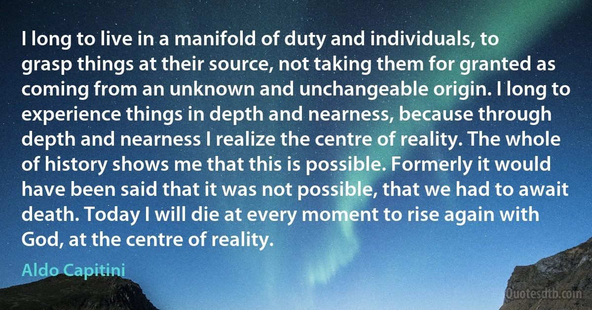 I long to live in a manifold of duty and individuals, to grasp things at their source, not taking them for granted as coming from an unknown and unchangeable origin. I long to experience things in depth and nearness, because through depth and nearness I realize the centre of reality. The whole of history shows me that this is possible. Formerly it would have been said that it was not possible, that we had to await death. Today I will die at every moment to rise again with God, at the centre of reality. (Aldo Capitini)