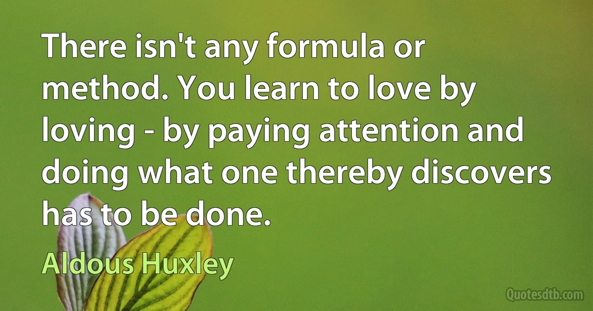 There isn't any formula or method. You learn to love by loving - by paying attention and doing what one thereby discovers has to be done. (Aldous Huxley)