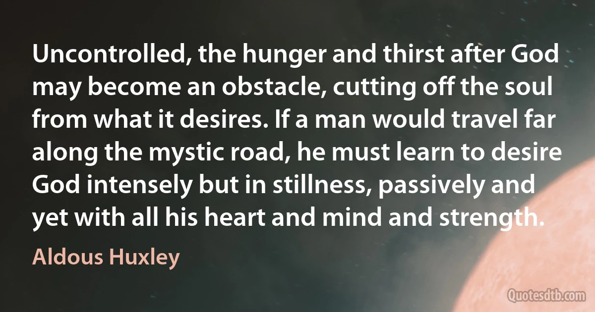 Uncontrolled, the hunger and thirst after God may become an obstacle, cutting off the soul from what it desires. If a man would travel far along the mystic road, he must learn to desire God intensely but in stillness, passively and yet with all his heart and mind and strength. (Aldous Huxley)