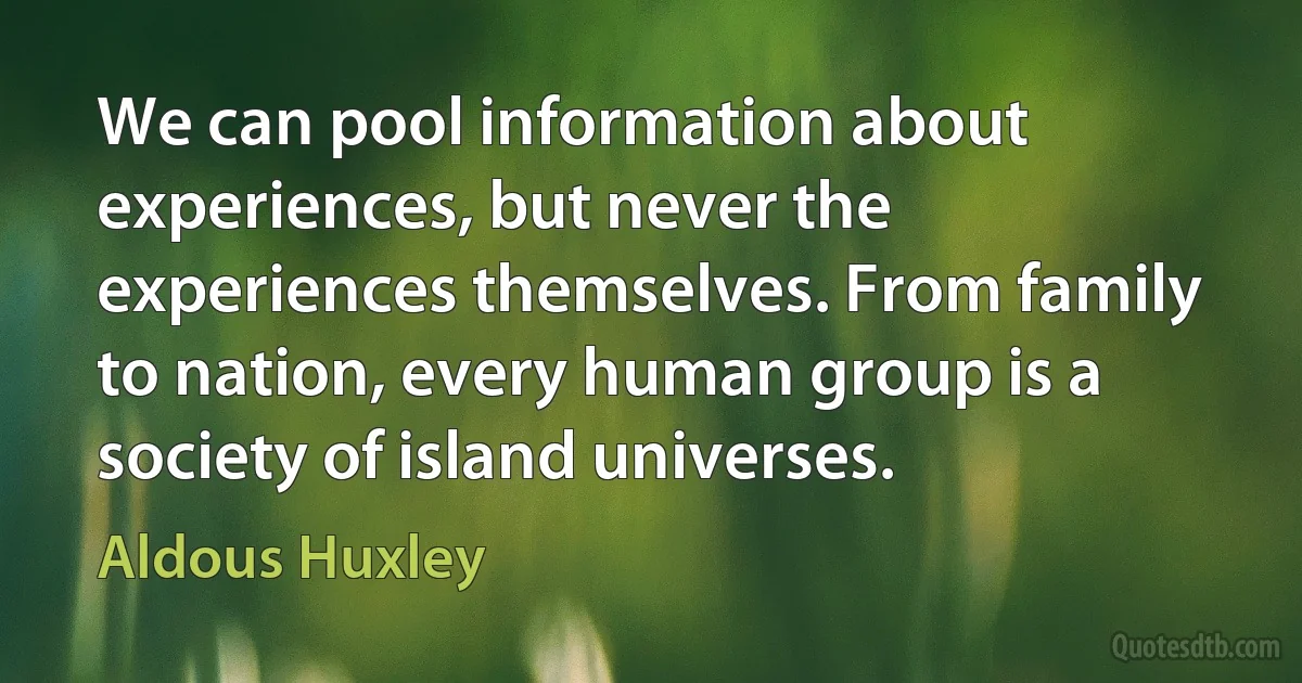 We can pool information about experiences, but never the experiences themselves. From family to nation, every human group is a society of island universes. (Aldous Huxley)