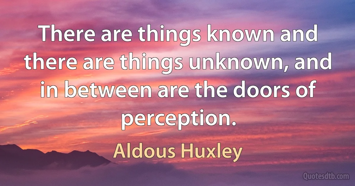 There are things known and there are things unknown, and in between are the doors of perception. (Aldous Huxley)