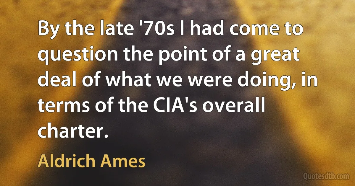 By the late '70s I had come to question the point of a great deal of what we were doing, in terms of the CIA's overall charter. (Aldrich Ames)