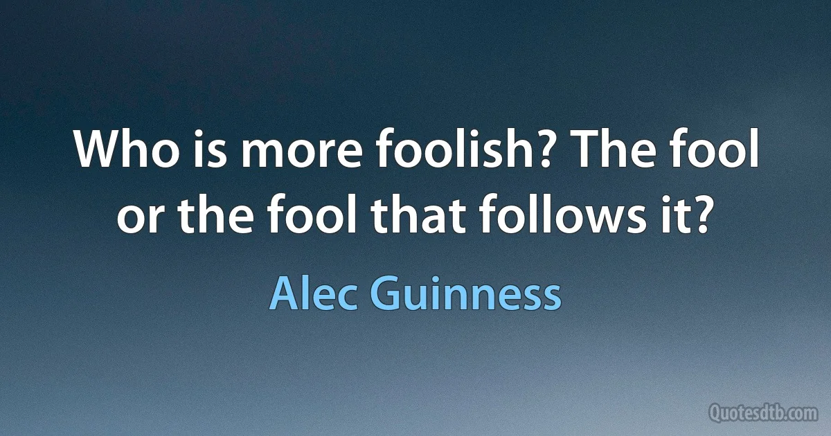 Who is more foolish? The fool or the fool that follows it? (Alec Guinness)