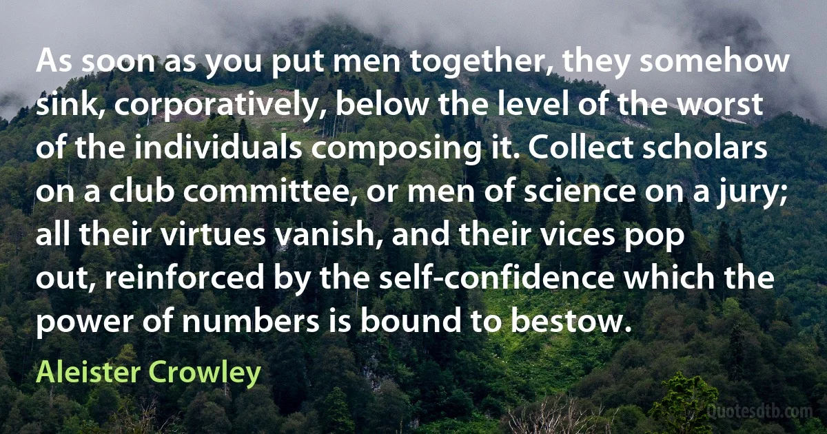 As soon as you put men together, they somehow sink, corporatively, below the level of the worst of the individuals composing it. Collect scholars on a club committee, or men of science on a jury; all their virtues vanish, and their vices pop out, reinforced by the self-confidence which the power of numbers is bound to bestow. (Aleister Crowley)