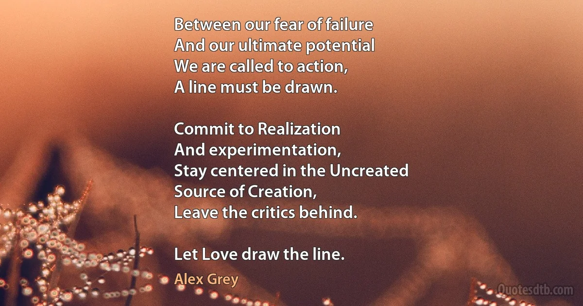 Between our fear of failure
And our ultimate potential
We are called to action,
A line must be drawn.

Commit to Realization
And experimentation,
Stay centered in the Uncreated
Source of Creation,
Leave the critics behind.

Let Love draw the line. (Alex Grey)