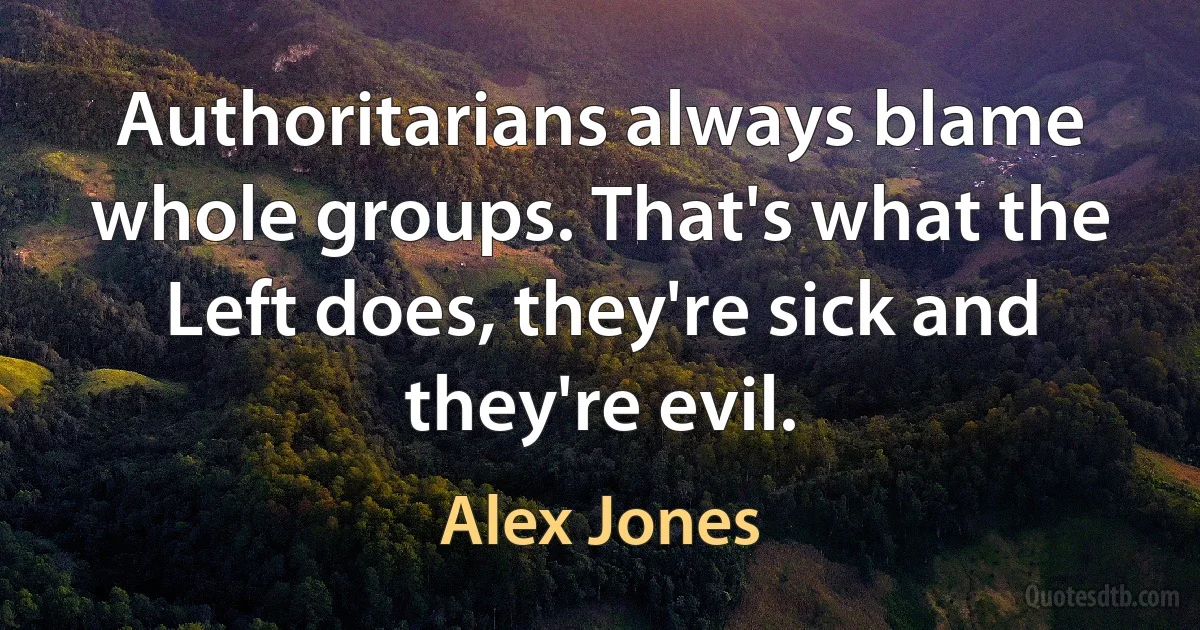 Authoritarians always blame whole groups. That's what the Left does, they're sick and they're evil. (Alex Jones)