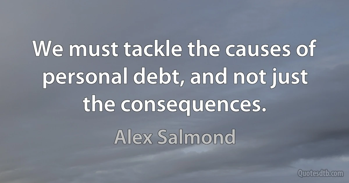 We must tackle the causes of personal debt, and not just the consequences. (Alex Salmond)