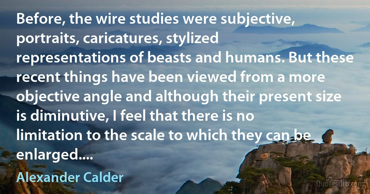 Before, the wire studies were subjective, portraits, caricatures, stylized representations of beasts and humans. But these recent things have been viewed from a more objective angle and although their present size is diminutive, I feel that there is no limitation to the scale to which they can be enlarged.... (Alexander Calder)