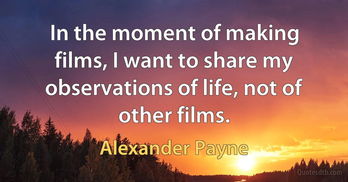 In the moment of making films, I want to share my observations of life, not of other films. (Alexander Payne)