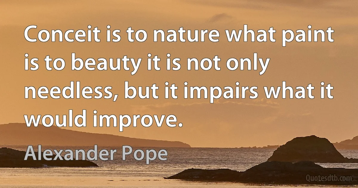 Conceit is to nature what paint is to beauty it is not only needless, but it impairs what it would improve. (Alexander Pope)