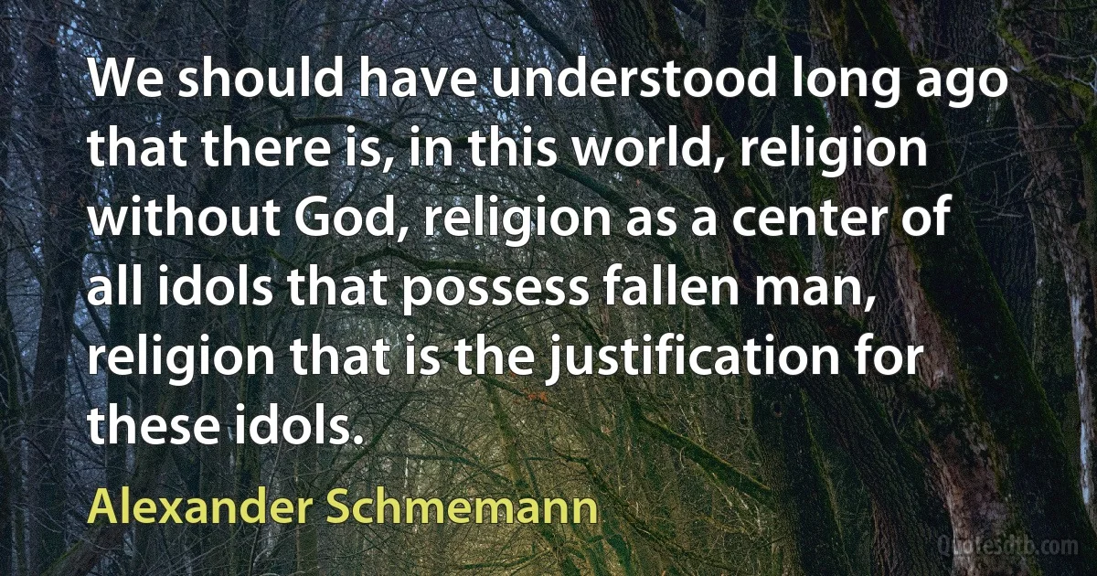 We should have understood long ago that there is, in this world, religion without God, religion as a center of all idols that possess fallen man, religion that is the justification for these idols. (Alexander Schmemann)