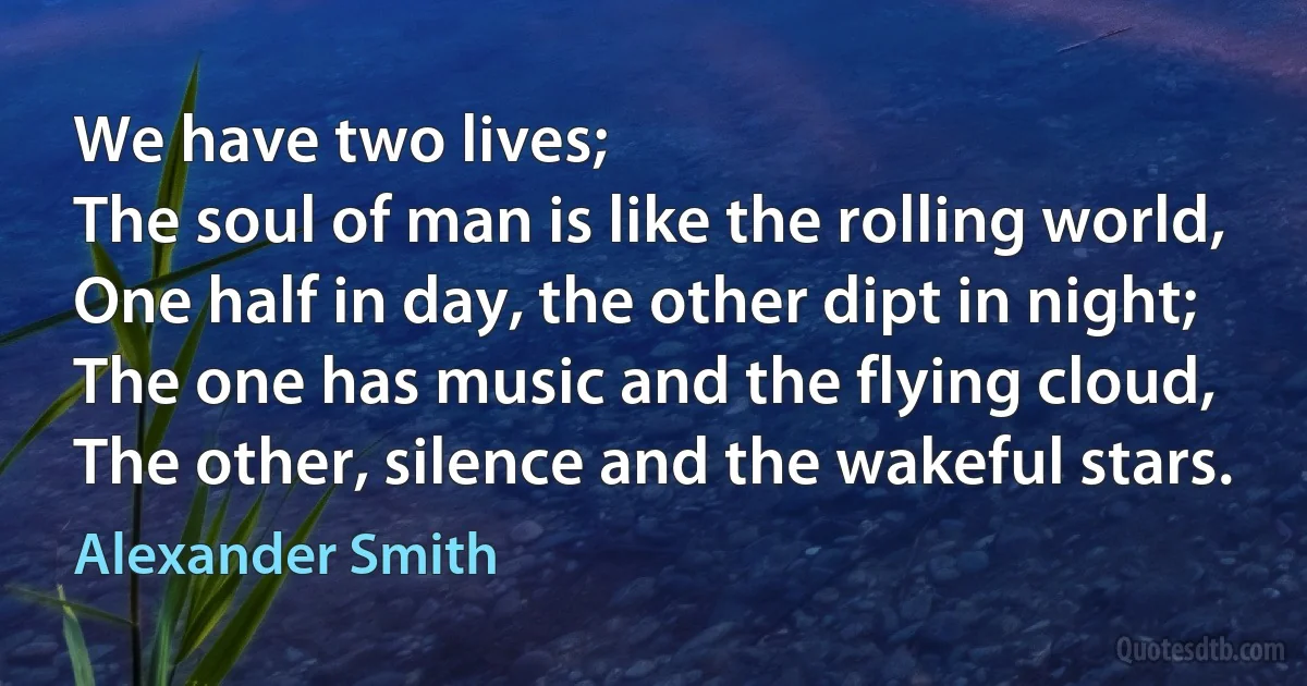 We have two lives;
The soul of man is like the rolling world,
One half in day, the other dipt in night;
The one has music and the flying cloud,
The other, silence and the wakeful stars. (Alexander Smith)