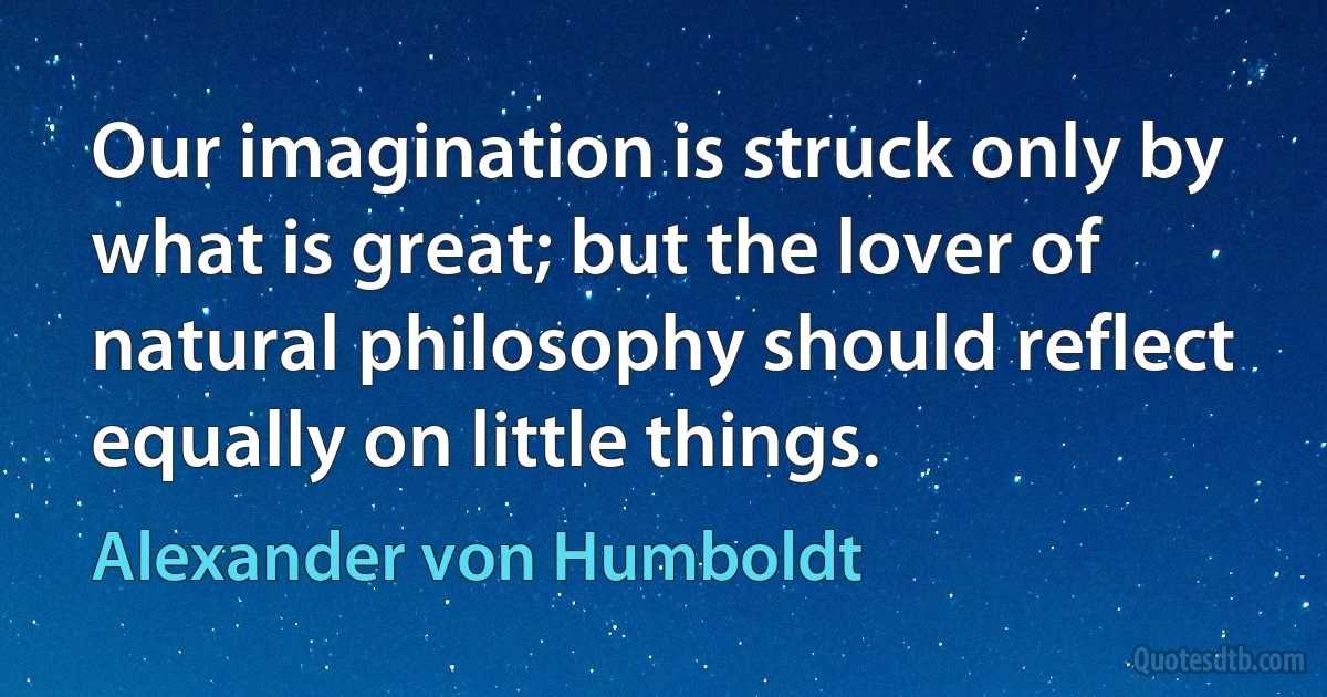 Our imagination is struck only by what is great; but the lover of natural philosophy should reflect equally on little things. (Alexander von Humboldt)