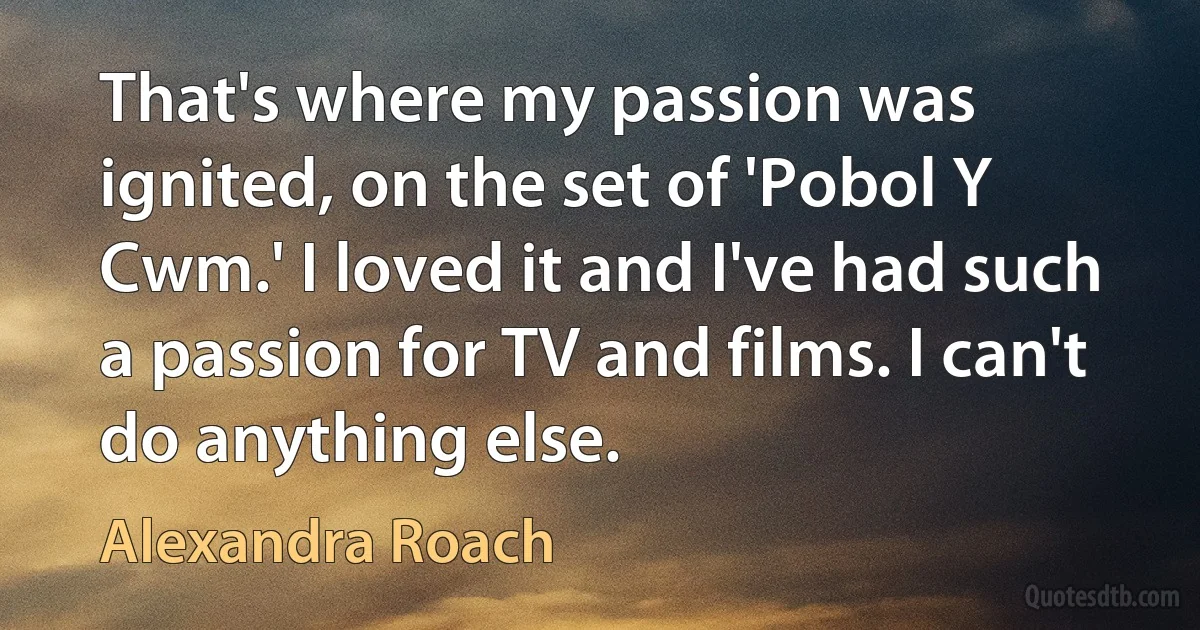 That's where my passion was ignited, on the set of 'Pobol Y Cwm.' I loved it and I've had such a passion for TV and films. I can't do anything else. (Alexandra Roach)