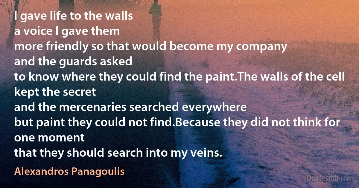 I gave life to the walls
a voice I gave them
more friendly so that would become my company
and the guards asked
to know where they could find the paint.The walls of the cell
kept the secret
and the mercenaries searched everywhere
but paint they could not find.Because they did not think for one moment
that they should search into my veins. (Alexandros Panagoulis)