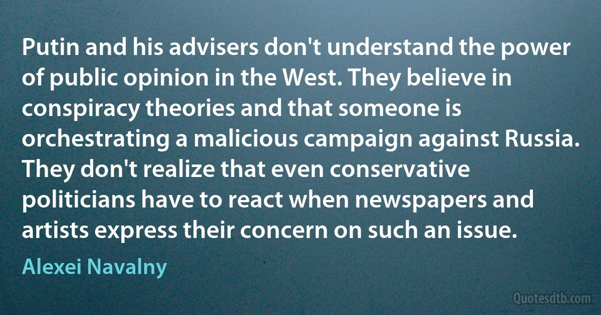 Putin and his advisers don't understand the power of public opinion in the West. They believe in conspiracy theories and that someone is orchestrating a malicious campaign against Russia. They don't realize that even conservative politicians have to react when newspapers and artists express their concern on such an issue. (Alexei Navalny)