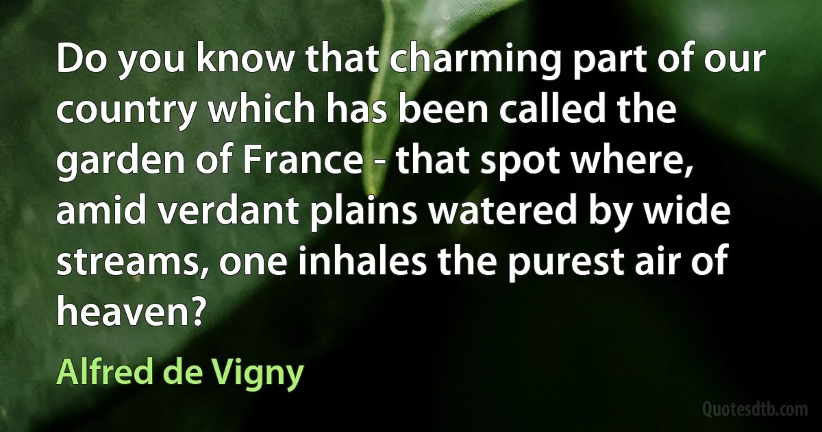 Do you know that charming part of our country which has been called the garden of France - that spot where, amid verdant plains watered by wide streams, one inhales the purest air of heaven? (Alfred de Vigny)