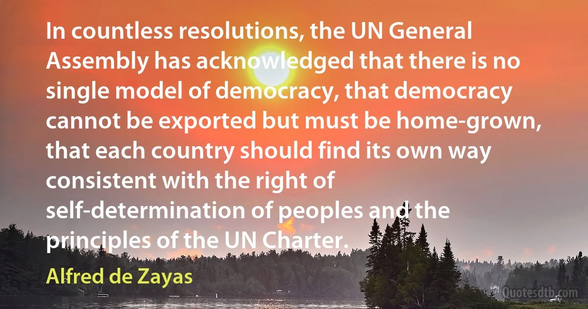 In countless resolutions, the UN General Assembly has acknowledged that there is no single model of democracy, that democracy cannot be exported but must be home-grown, that each country should find its own way consistent with the right of self-determination of peoples and the principles of the UN Charter. (Alfred de Zayas)