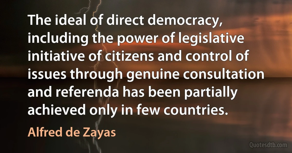 The ideal of direct democracy, including the power of legislative initiative of citizens and control of issues through genuine consultation and referenda has been partially achieved only in few countries. (Alfred de Zayas)