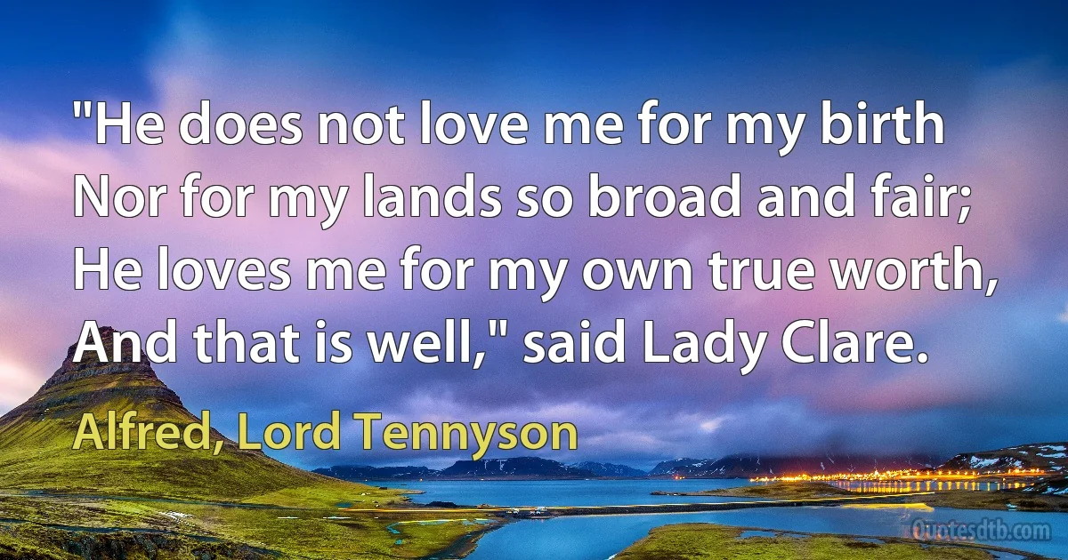 "He does not love me for my birth
Nor for my lands so broad and fair;
He loves me for my own true worth,
And that is well," said Lady Clare. (Alfred, Lord Tennyson)