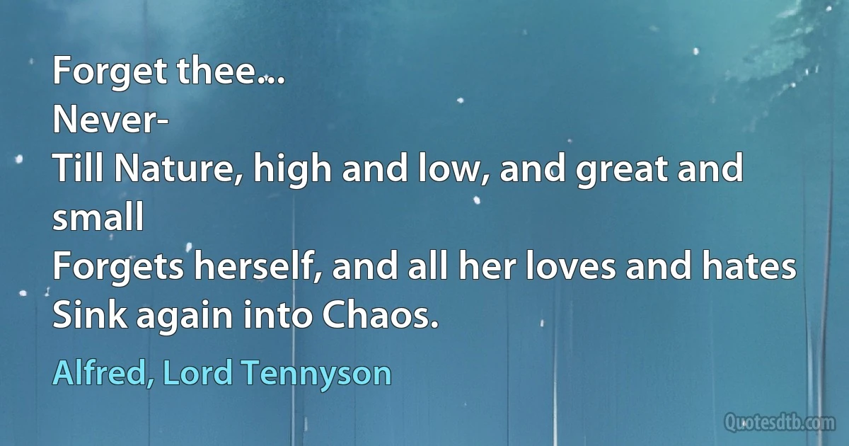 Forget thee...
Never-
Till Nature, high and low, and great and small
Forgets herself, and all her loves and hates
Sink again into Chaos. (Alfred, Lord Tennyson)