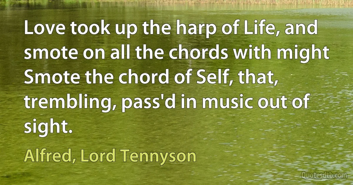 Love took up the harp of Life, and smote on all the chords with might Smote the chord of Self, that, trembling, pass'd in music out of sight. (Alfred, Lord Tennyson)