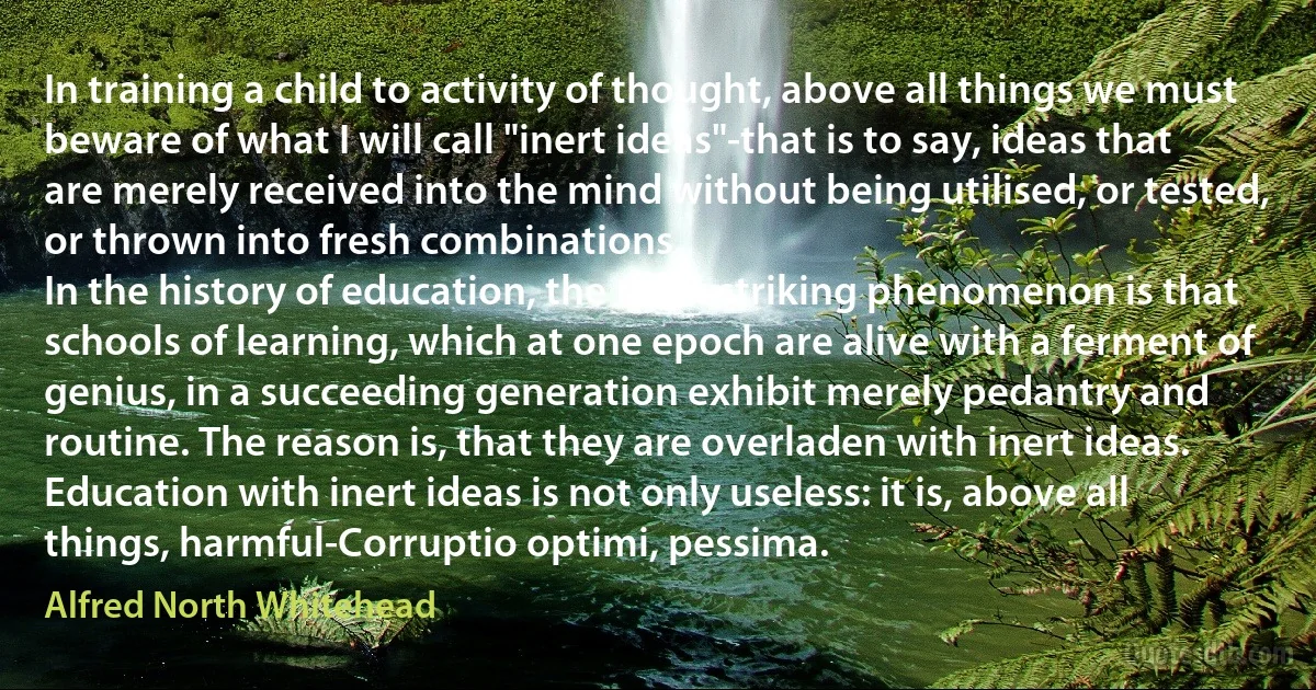 In training a child to activity of thought, above all things we must beware of what I will call "inert ideas"-that is to say, ideas that are merely received into the mind without being utilised, or tested, or thrown into fresh combinations.
In the history of education, the most striking phenomenon is that schools of learning, which at one epoch are alive with a ferment of genius, in a succeeding generation exhibit merely pedantry and routine. The reason is, that they are overladen with inert ideas. Education with inert ideas is not only useless: it is, above all things, harmful-Corruptio optimi, pessima. (Alfred North Whitehead)