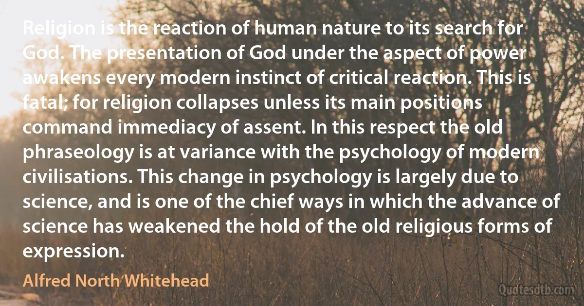 Religion is the reaction of human nature to its search for God. The presentation of God under the aspect of power awakens every modern instinct of critical reaction. This is fatal; for religion collapses unless its main positions command immediacy of assent. In this respect the old phraseology is at variance with the psychology of modern civilisations. This change in psychology is largely due to science, and is one of the chief ways in which the advance of science has weakened the hold of the old religious forms of expression. (Alfred North Whitehead)