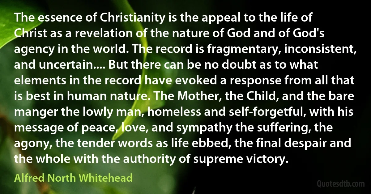 The essence of Christianity is the appeal to the life of Christ as a revelation of the nature of God and of God's agency in the world. The record is fragmentary, inconsistent, and uncertain.... But there can be no doubt as to what elements in the record have evoked a response from all that is best in human nature. The Mother, the Child, and the bare manger the lowly man, homeless and self-forgetful, with his message of peace, love, and sympathy the suffering, the agony, the tender words as life ebbed, the final despair and the whole with the authority of supreme victory. (Alfred North Whitehead)