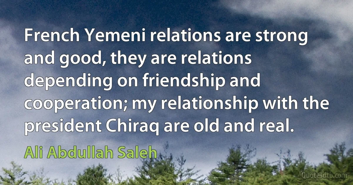 French Yemeni relations are strong and good, they are relations depending on friendship and cooperation; my relationship with the president Chiraq are old and real. (Ali Abdullah Saleh)