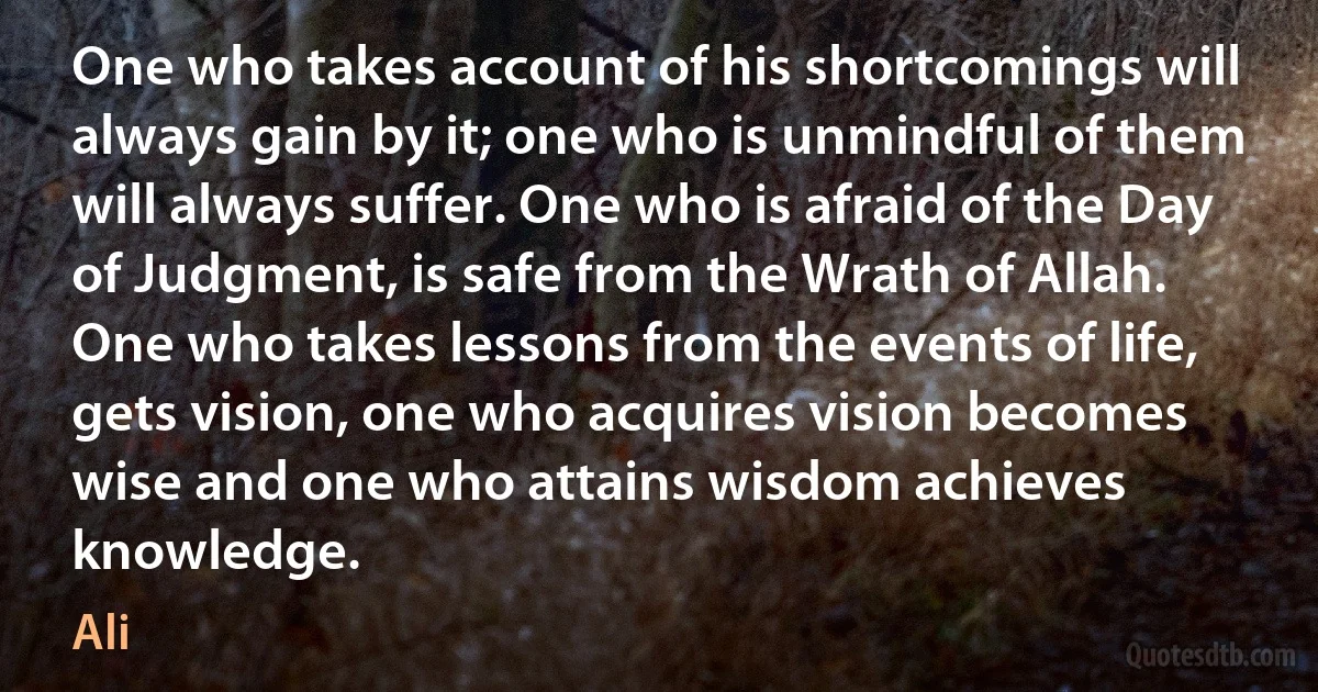 One who takes account of his shortcomings will always gain by it; one who is unmindful of them will always suffer. One who is afraid of the Day of Judgment, is safe from the Wrath of Allah. One who takes lessons from the events of life, gets vision, one who acquires vision becomes wise and one who attains wisdom achieves knowledge. (Ali)