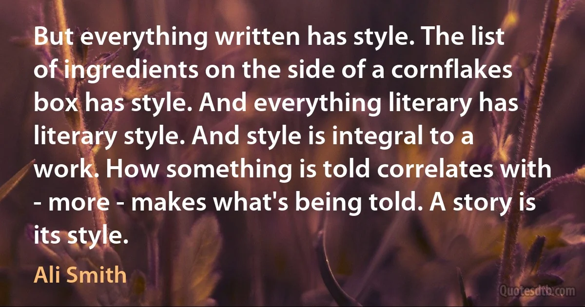 But everything written has style. The list of ingredients on the side of a cornflakes box has style. And everything literary has literary style. And style is integral to a work. How something is told correlates with - more - makes what's being told. A story is its style. (Ali Smith)