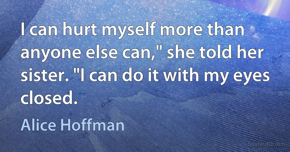 I can hurt myself more than anyone else can," she told her sister. "I can do it with my eyes closed. (Alice Hoffman)