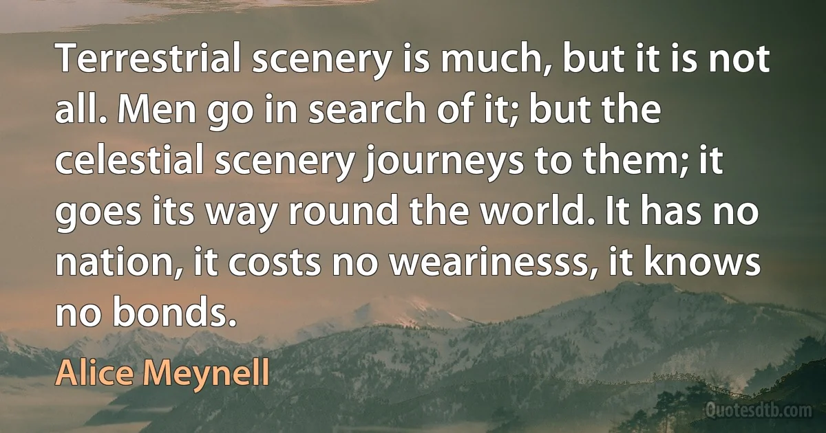 Terrestrial scenery is much, but it is not all. Men go in search of it; but the celestial scenery journeys to them; it goes its way round the world. It has no nation, it costs no wearinesss, it knows no bonds. (Alice Meynell)