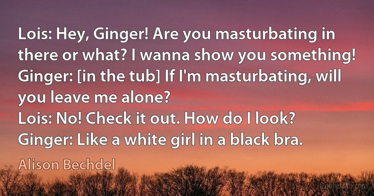 Lois: Hey, Ginger! Are you masturbating in there or what? I wanna show you something!
Ginger: [in the tub] If I'm masturbating, will you leave me alone?
Lois: No! Check it out. How do I look?
Ginger: Like a white girl in a black bra. (Alison Bechdel)