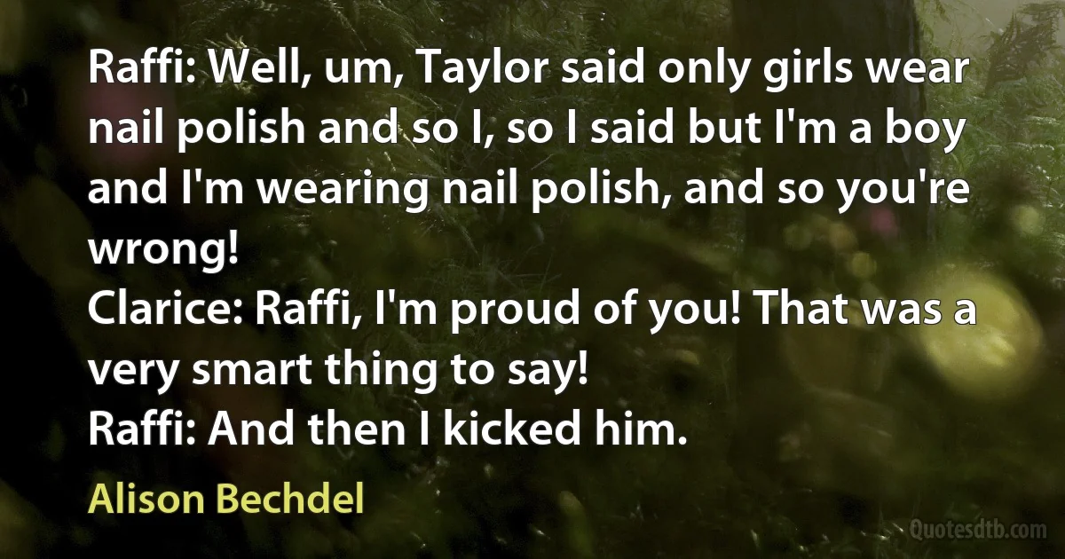 Raffi: Well, um, Taylor said only girls wear nail polish and so I, so I said but I'm a boy and I'm wearing nail polish, and so you're wrong!
Clarice: Raffi, I'm proud of you! That was a very smart thing to say!
Raffi: And then I kicked him. (Alison Bechdel)