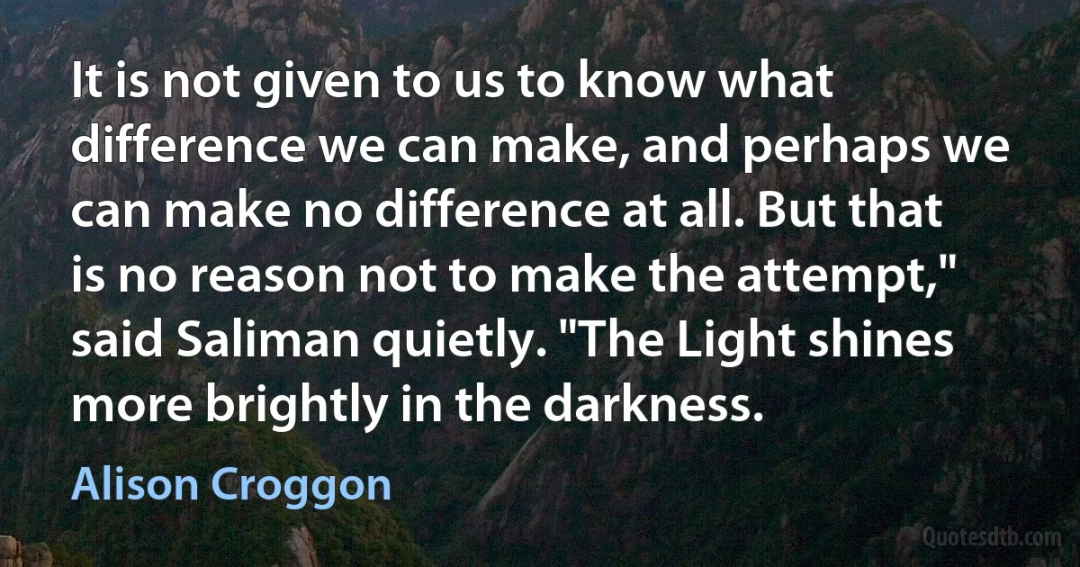 It is not given to us to know what difference we can make, and perhaps we can make no difference at all. But that is no reason not to make the attempt," said Saliman quietly. "The Light shines more brightly in the darkness. (Alison Croggon)