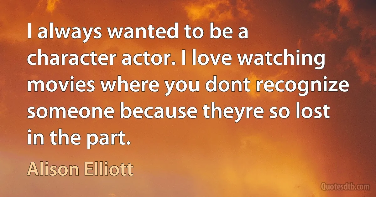 I always wanted to be a character actor. I love watching movies where you dont recognize someone because theyre so lost in the part. (Alison Elliott)