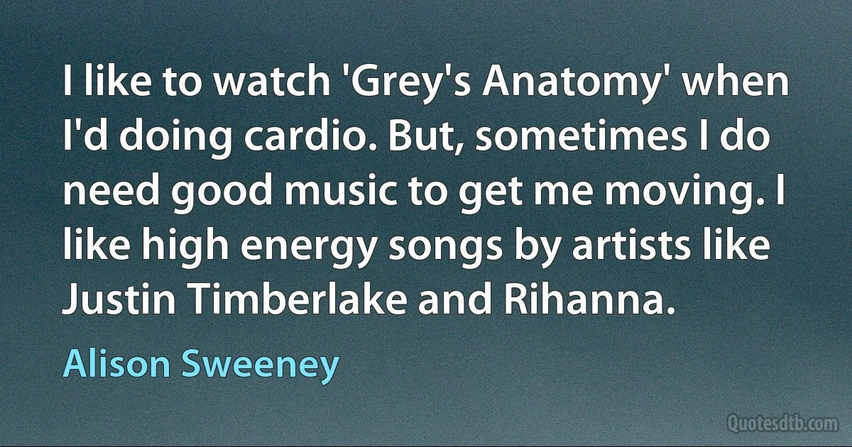 I like to watch 'Grey's Anatomy' when I'd doing cardio. But, sometimes I do need good music to get me moving. I like high energy songs by artists like Justin Timberlake and Rihanna. (Alison Sweeney)