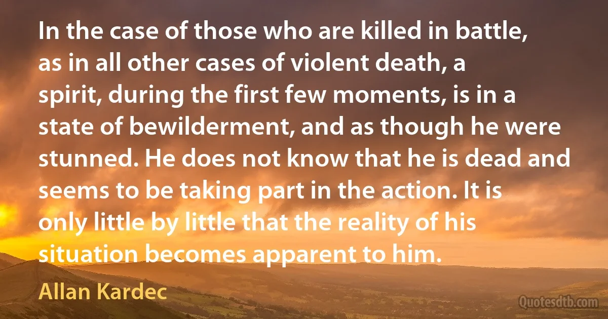 In the case of those who are killed in battle, as in all other cases of violent death, a spirit, during the first few moments, is in a state of bewilderment, and as though he were stunned. He does not know that he is dead and seems to be taking part in the action. It is only little by little that the reality of his situation becomes apparent to him. (Allan Kardec)