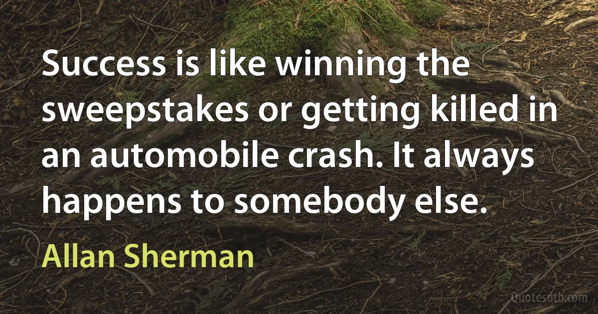 Success is like winning the sweepstakes or getting killed in an automobile crash. It always happens to somebody else. (Allan Sherman)