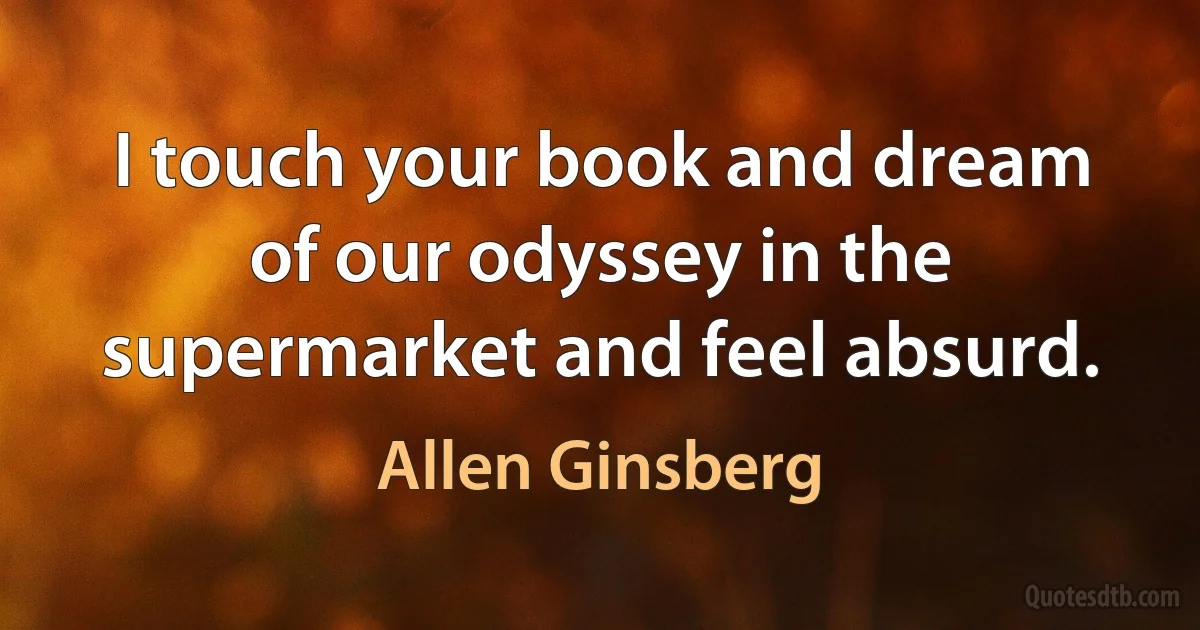 I touch your book and dream of our odyssey in the supermarket and feel absurd. (Allen Ginsberg)