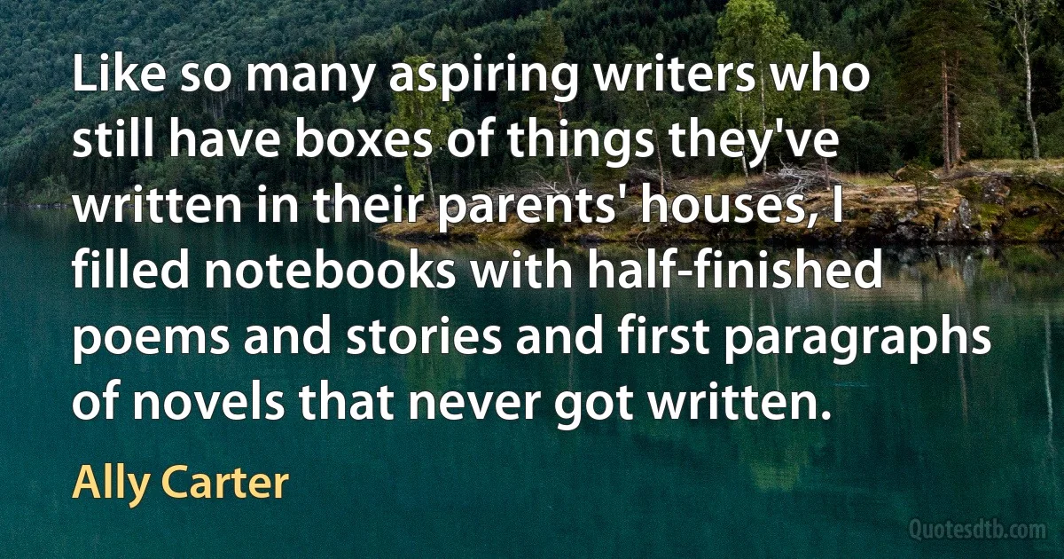 Like so many aspiring writers who still have boxes of things they've written in their parents' houses, I filled notebooks with half-finished poems and stories and first paragraphs of novels that never got written. (Ally Carter)