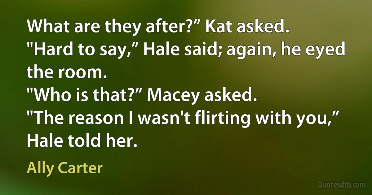 What are they after?” Kat asked.
"Hard to say,” Hale said; again, he eyed the room.
"Who is that?” Macey asked.
"The reason I wasn't flirting with you,” Hale told her. (Ally Carter)