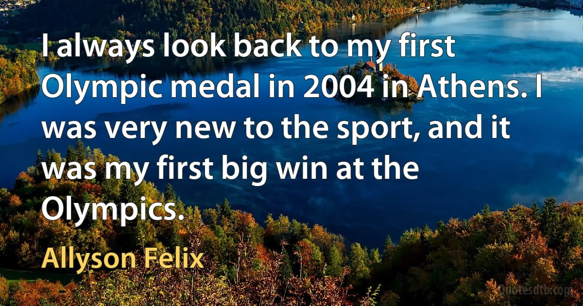 I always look back to my first Olympic medal in 2004 in Athens. I was very new to the sport, and it was my first big win at the Olympics. (Allyson Felix)