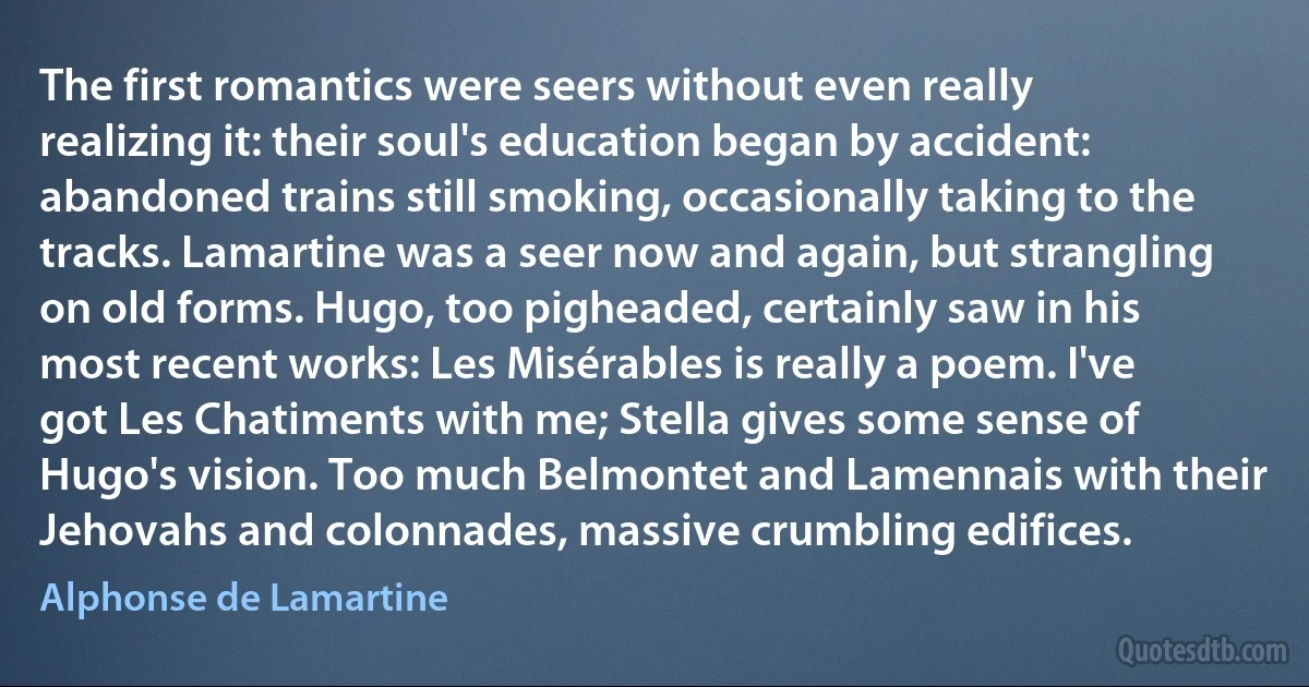 The first romantics were seers without even really realizing it: their soul's education began by accident: abandoned trains still smoking, occasionally taking to the tracks. Lamartine was a seer now and again, but strangling on old forms. Hugo, too pigheaded, certainly saw in his most recent works: Les Misérables is really a poem. I've got Les Chatiments with me; Stella gives some sense of Hugo's vision. Too much Belmontet and Lamennais with their Jehovahs and colonnades, massive crumbling edifices. (Alphonse de Lamartine)