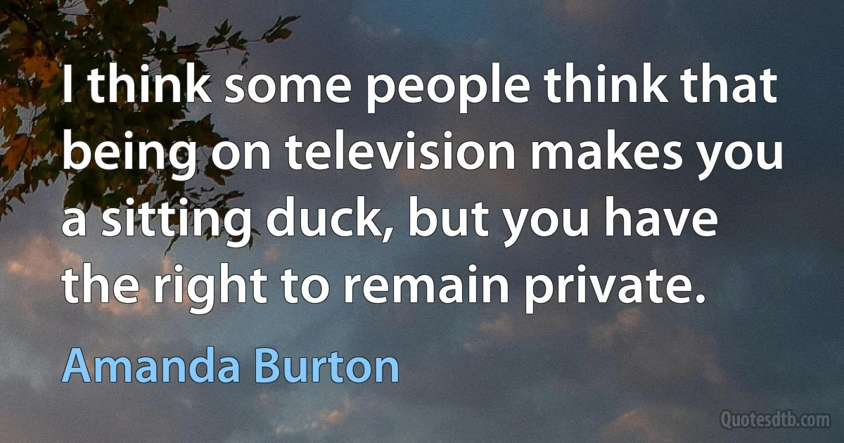 I think some people think that being on television makes you a sitting duck, but you have the right to remain private. (Amanda Burton)