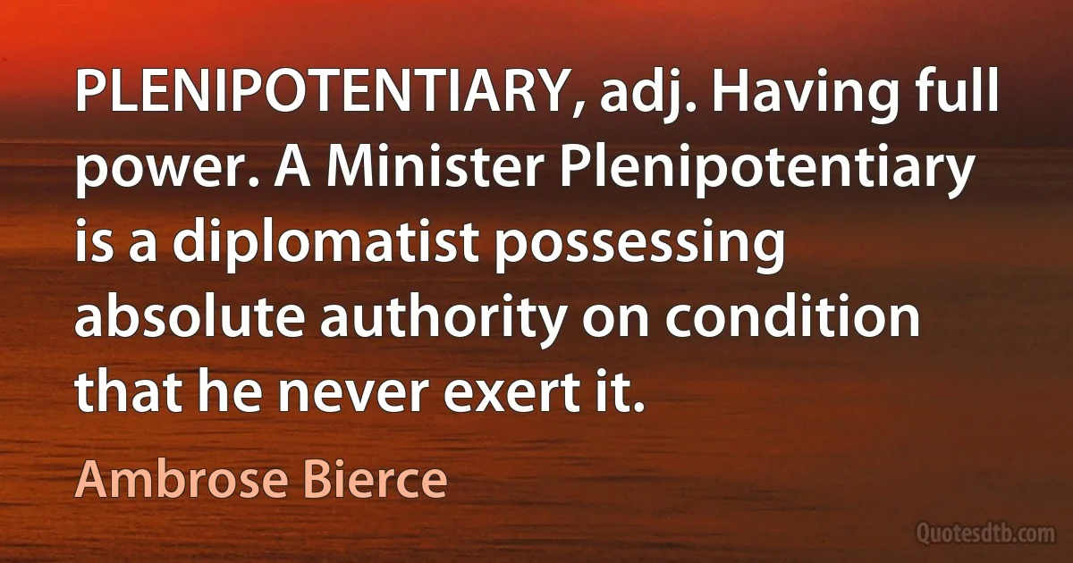 PLENIPOTENTIARY, adj. Having full power. A Minister Plenipotentiary is a diplomatist possessing absolute authority on condition that he never exert it. (Ambrose Bierce)