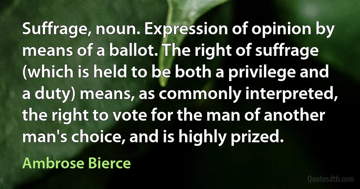 Suffrage, noun. Expression of opinion by means of a ballot. The right of suffrage (which is held to be both a privilege and a duty) means, as commonly interpreted, the right to vote for the man of another man's choice, and is highly prized. (Ambrose Bierce)