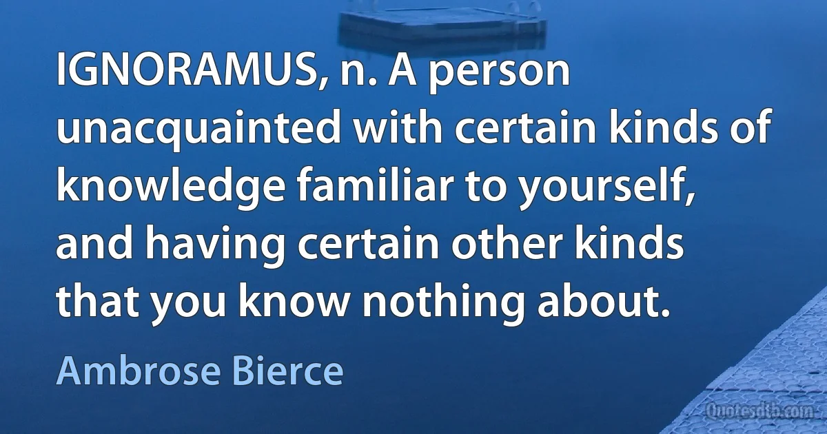 IGNORAMUS, n. A person unacquainted with certain kinds of knowledge familiar to yourself, and having certain other kinds that you know nothing about. (Ambrose Bierce)